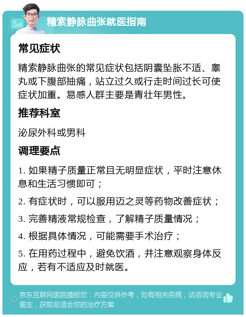 精索静脉曲张就医指南 常见症状 精索静脉曲张的常见症状包括阴囊坠胀不适、睾丸或下腹部抽痛，站立过久或行走时间过长可使症状加重。易感人群主要是青壮年男性。 推荐科室 泌尿外科或男科 调理要点 1. 如果精子质量正常且无明显症状，平时注意休息和生活习惯即可； 2. 有症状时，可以服用迈之灵等药物改善症状； 3. 完善精液常规检查，了解精子质量情况； 4. 根据具体情况，可能需要手术治疗； 5. 在用药过程中，避免饮酒，并注意观察身体反应，若有不适应及时就医。