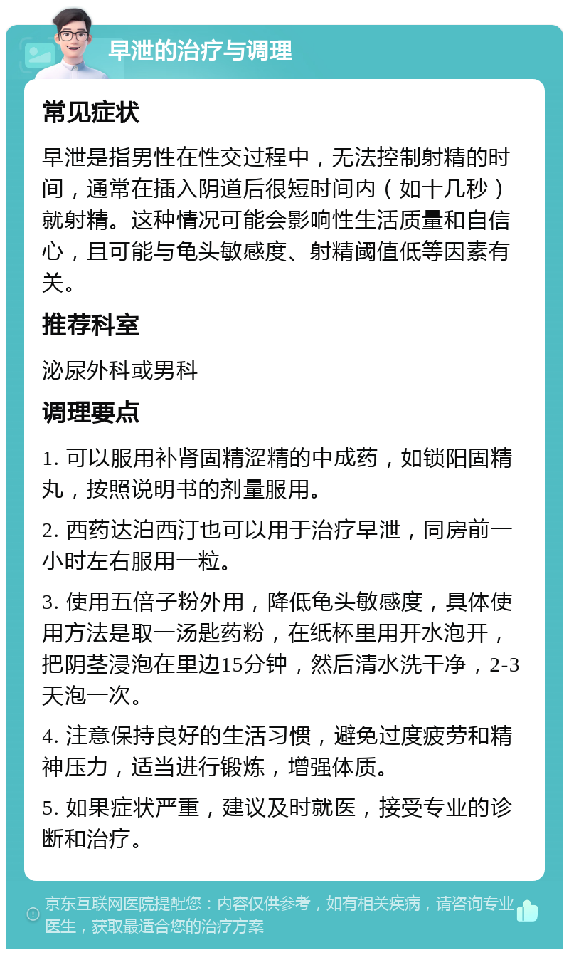 早泄的治疗与调理 常见症状 早泄是指男性在性交过程中，无法控制射精的时间，通常在插入阴道后很短时间内（如十几秒）就射精。这种情况可能会影响性生活质量和自信心，且可能与龟头敏感度、射精阈值低等因素有关。 推荐科室 泌尿外科或男科 调理要点 1. 可以服用补肾固精涩精的中成药，如锁阳固精丸，按照说明书的剂量服用。 2. 西药达泊西汀也可以用于治疗早泄，同房前一小时左右服用一粒。 3. 使用五倍子粉外用，降低龟头敏感度，具体使用方法是取一汤匙药粉，在纸杯里用开水泡开，把阴茎浸泡在里边15分钟，然后清水洗干净，2-3天泡一次。 4. 注意保持良好的生活习惯，避免过度疲劳和精神压力，适当进行锻炼，增强体质。 5. 如果症状严重，建议及时就医，接受专业的诊断和治疗。