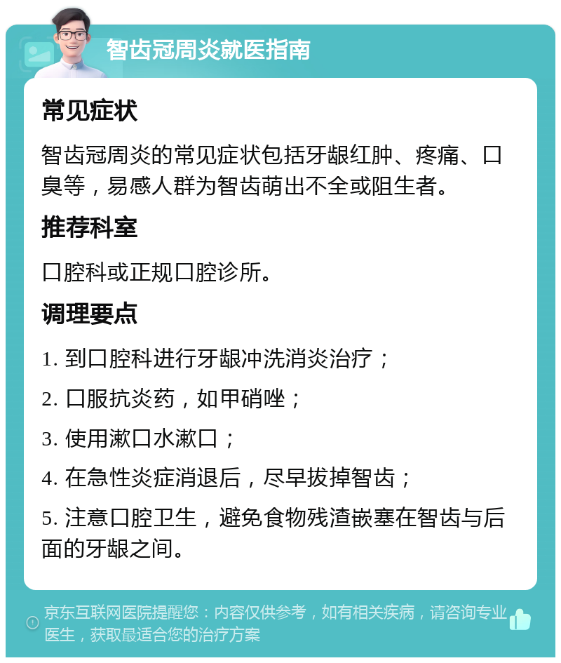 智齿冠周炎就医指南 常见症状 智齿冠周炎的常见症状包括牙龈红肿、疼痛、口臭等，易感人群为智齿萌出不全或阻生者。 推荐科室 口腔科或正规口腔诊所。 调理要点 1. 到口腔科进行牙龈冲洗消炎治疗； 2. 口服抗炎药，如甲硝唑； 3. 使用漱口水漱口； 4. 在急性炎症消退后，尽早拔掉智齿； 5. 注意口腔卫生，避免食物残渣嵌塞在智齿与后面的牙龈之间。