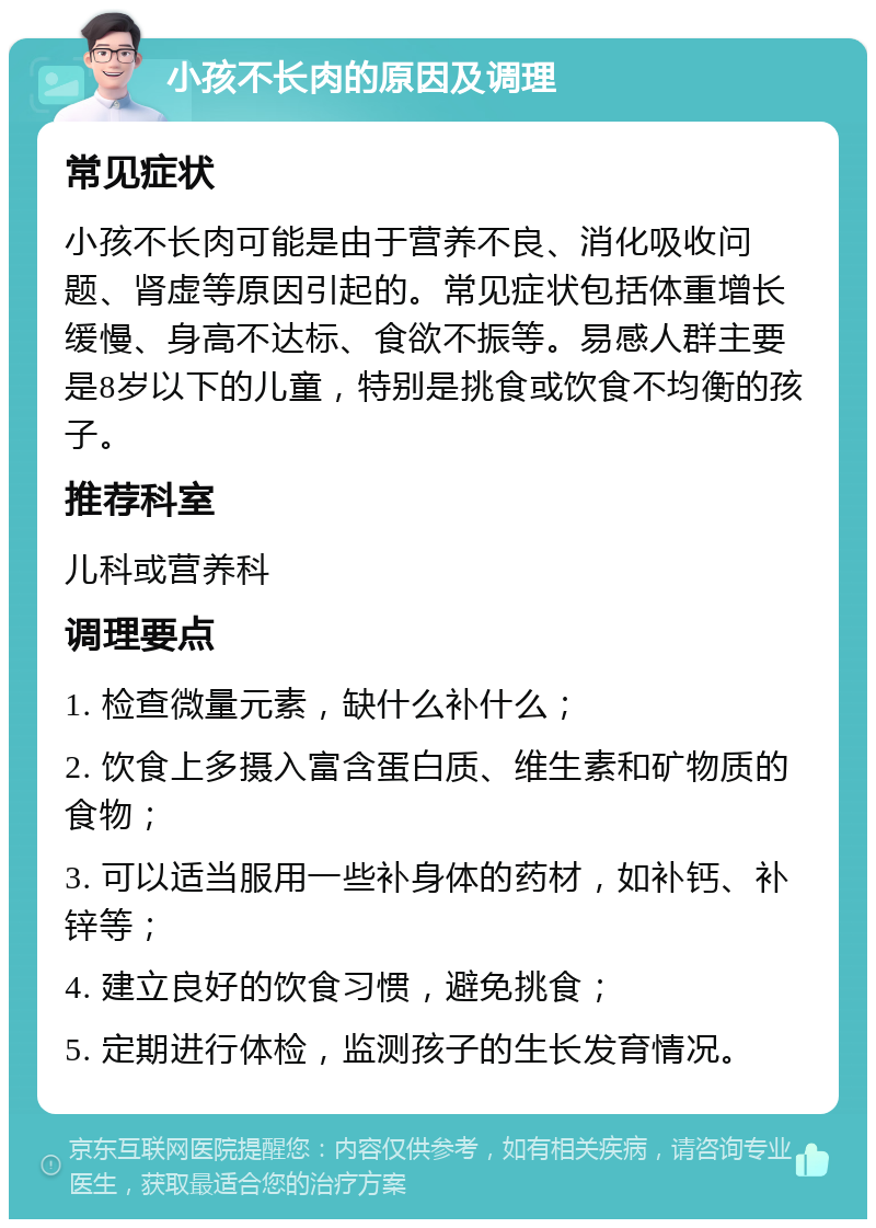 小孩不长肉的原因及调理 常见症状 小孩不长肉可能是由于营养不良、消化吸收问题、肾虚等原因引起的。常见症状包括体重增长缓慢、身高不达标、食欲不振等。易感人群主要是8岁以下的儿童，特别是挑食或饮食不均衡的孩子。 推荐科室 儿科或营养科 调理要点 1. 检查微量元素，缺什么补什么； 2. 饮食上多摄入富含蛋白质、维生素和矿物质的食物； 3. 可以适当服用一些补身体的药材，如补钙、补锌等； 4. 建立良好的饮食习惯，避免挑食； 5. 定期进行体检，监测孩子的生长发育情况。