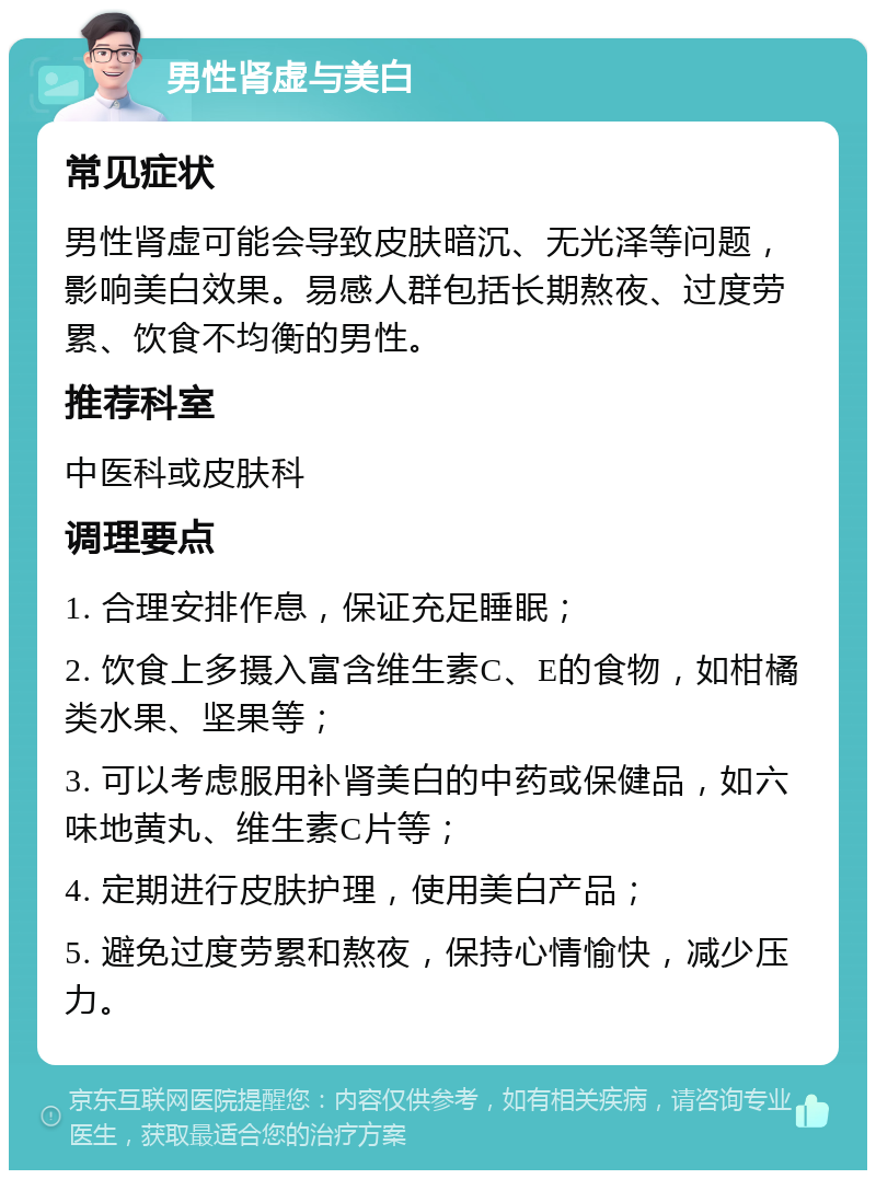 男性肾虚与美白 常见症状 男性肾虚可能会导致皮肤暗沉、无光泽等问题，影响美白效果。易感人群包括长期熬夜、过度劳累、饮食不均衡的男性。 推荐科室 中医科或皮肤科 调理要点 1. 合理安排作息，保证充足睡眠； 2. 饮食上多摄入富含维生素C、E的食物，如柑橘类水果、坚果等； 3. 可以考虑服用补肾美白的中药或保健品，如六味地黄丸、维生素C片等； 4. 定期进行皮肤护理，使用美白产品； 5. 避免过度劳累和熬夜，保持心情愉快，减少压力。