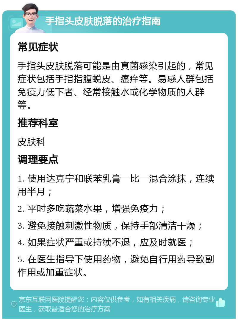 手指头皮肤脱落的治疗指南 常见症状 手指头皮肤脱落可能是由真菌感染引起的，常见症状包括手指指腹蜕皮、瘙痒等。易感人群包括免疫力低下者、经常接触水或化学物质的人群等。 推荐科室 皮肤科 调理要点 1. 使用达克宁和联苯乳膏一比一混合涂抹，连续用半月； 2. 平时多吃蔬菜水果，增强免疫力； 3. 避免接触刺激性物质，保持手部清洁干燥； 4. 如果症状严重或持续不退，应及时就医； 5. 在医生指导下使用药物，避免自行用药导致副作用或加重症状。