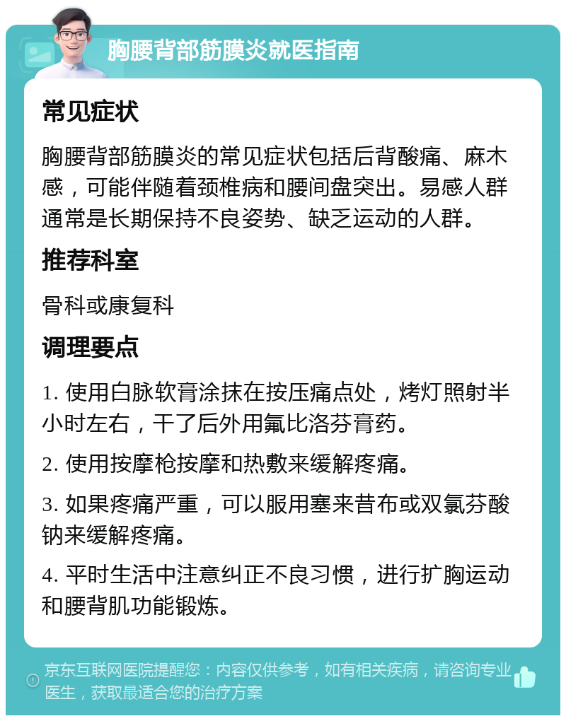 胸腰背部筋膜炎就医指南 常见症状 胸腰背部筋膜炎的常见症状包括后背酸痛、麻木感，可能伴随着颈椎病和腰间盘突出。易感人群通常是长期保持不良姿势、缺乏运动的人群。 推荐科室 骨科或康复科 调理要点 1. 使用白脉软膏涂抹在按压痛点处，烤灯照射半小时左右，干了后外用氟比洛芬膏药。 2. 使用按摩枪按摩和热敷来缓解疼痛。 3. 如果疼痛严重，可以服用塞来昔布或双氯芬酸钠来缓解疼痛。 4. 平时生活中注意纠正不良习惯，进行扩胸运动和腰背肌功能锻炼。