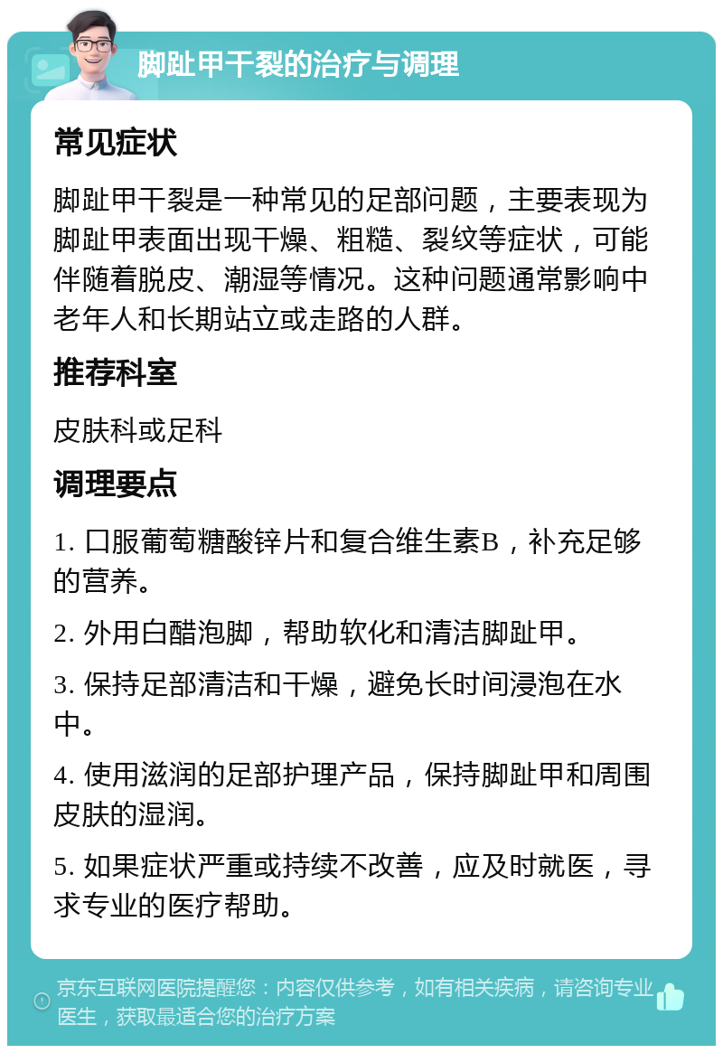 脚趾甲干裂的治疗与调理 常见症状 脚趾甲干裂是一种常见的足部问题，主要表现为脚趾甲表面出现干燥、粗糙、裂纹等症状，可能伴随着脱皮、潮湿等情况。这种问题通常影响中老年人和长期站立或走路的人群。 推荐科室 皮肤科或足科 调理要点 1. 口服葡萄糖酸锌片和复合维生素B，补充足够的营养。 2. 外用白醋泡脚，帮助软化和清洁脚趾甲。 3. 保持足部清洁和干燥，避免长时间浸泡在水中。 4. 使用滋润的足部护理产品，保持脚趾甲和周围皮肤的湿润。 5. 如果症状严重或持续不改善，应及时就医，寻求专业的医疗帮助。