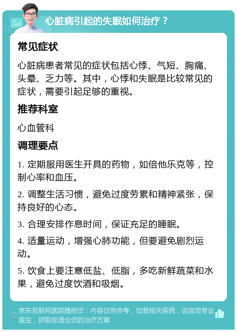 心脏病引起的失眠如何治疗？ 常见症状 心脏病患者常见的症状包括心悸、气短、胸痛、头晕、乏力等。其中，心悸和失眠是比较常见的症状，需要引起足够的重视。 推荐科室 心血管科 调理要点 1. 定期服用医生开具的药物，如倍他乐克等，控制心率和血压。 2. 调整生活习惯，避免过度劳累和精神紧张，保持良好的心态。 3. 合理安排作息时间，保证充足的睡眠。 4. 适量运动，增强心肺功能，但要避免剧烈运动。 5. 饮食上要注意低盐、低脂，多吃新鲜蔬菜和水果，避免过度饮酒和吸烟。