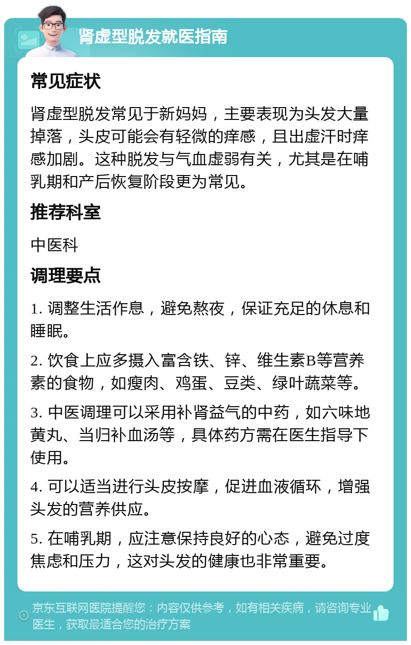 肾虚型脱发就医指南 常见症状 肾虚型脱发常见于新妈妈，主要表现为头发大量掉落，头皮可能会有轻微的痒感，且出虚汗时痒感加剧。这种脱发与气血虚弱有关，尤其是在哺乳期和产后恢复阶段更为常见。 推荐科室 中医科 调理要点 1. 调整生活作息，避免熬夜，保证充足的休息和睡眠。 2. 饮食上应多摄入富含铁、锌、维生素B等营养素的食物，如瘦肉、鸡蛋、豆类、绿叶蔬菜等。 3. 中医调理可以采用补肾益气的中药，如六味地黄丸、当归补血汤等，具体药方需在医生指导下使用。 4. 可以适当进行头皮按摩，促进血液循环，增强头发的营养供应。 5. 在哺乳期，应注意保持良好的心态，避免过度焦虑和压力，这对头发的健康也非常重要。