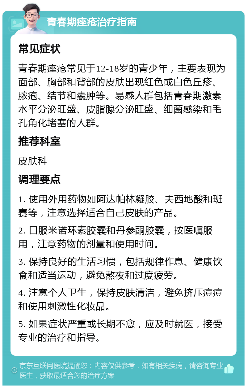 青春期痤疮治疗指南 常见症状 青春期痤疮常见于12-18岁的青少年，主要表现为面部、胸部和背部的皮肤出现红色或白色丘疹、脓疱、结节和囊肿等。易感人群包括青春期激素水平分泌旺盛、皮脂腺分泌旺盛、细菌感染和毛孔角化堵塞的人群。 推荐科室 皮肤科 调理要点 1. 使用外用药物如阿达帕林凝胶、夫西地酸和班赛等，注意选择适合自己皮肤的产品。 2. 口服米诺环素胶囊和丹参酮胶囊，按医嘱服用，注意药物的剂量和使用时间。 3. 保持良好的生活习惯，包括规律作息、健康饮食和适当运动，避免熬夜和过度疲劳。 4. 注意个人卫生，保持皮肤清洁，避免挤压痘痘和使用刺激性化妆品。 5. 如果症状严重或长期不愈，应及时就医，接受专业的治疗和指导。