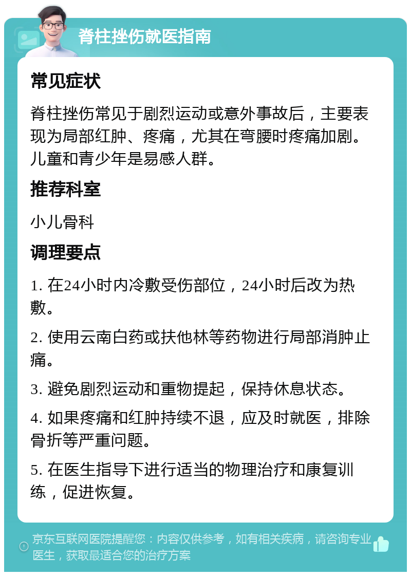 脊柱挫伤就医指南 常见症状 脊柱挫伤常见于剧烈运动或意外事故后，主要表现为局部红肿、疼痛，尤其在弯腰时疼痛加剧。儿童和青少年是易感人群。 推荐科室 小儿骨科 调理要点 1. 在24小时内冷敷受伤部位，24小时后改为热敷。 2. 使用云南白药或扶他林等药物进行局部消肿止痛。 3. 避免剧烈运动和重物提起，保持休息状态。 4. 如果疼痛和红肿持续不退，应及时就医，排除骨折等严重问题。 5. 在医生指导下进行适当的物理治疗和康复训练，促进恢复。