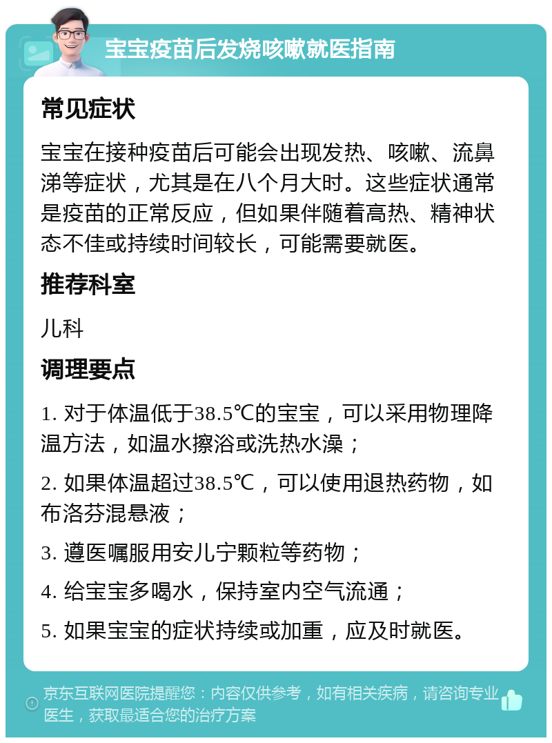 宝宝疫苗后发烧咳嗽就医指南 常见症状 宝宝在接种疫苗后可能会出现发热、咳嗽、流鼻涕等症状，尤其是在八个月大时。这些症状通常是疫苗的正常反应，但如果伴随着高热、精神状态不佳或持续时间较长，可能需要就医。 推荐科室 儿科 调理要点 1. 对于体温低于38.5℃的宝宝，可以采用物理降温方法，如温水擦浴或洗热水澡； 2. 如果体温超过38.5℃，可以使用退热药物，如布洛芬混悬液； 3. 遵医嘱服用安儿宁颗粒等药物； 4. 给宝宝多喝水，保持室内空气流通； 5. 如果宝宝的症状持续或加重，应及时就医。