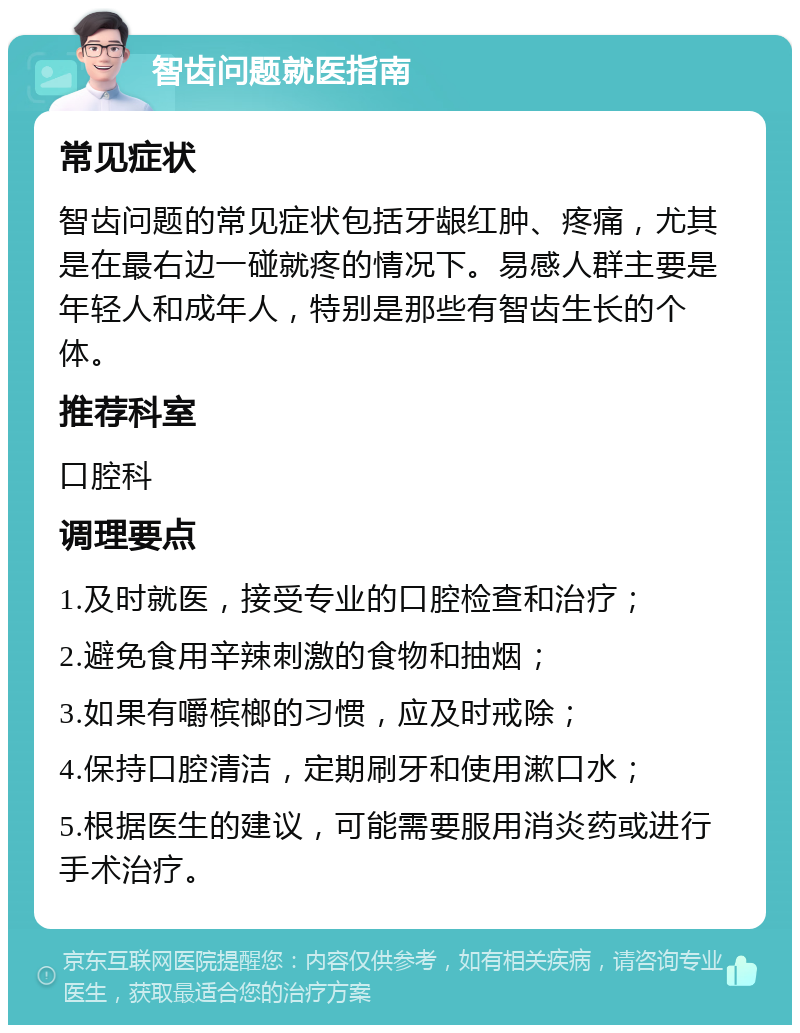 智齿问题就医指南 常见症状 智齿问题的常见症状包括牙龈红肿、疼痛，尤其是在最右边一碰就疼的情况下。易感人群主要是年轻人和成年人，特别是那些有智齿生长的个体。 推荐科室 口腔科 调理要点 1.及时就医，接受专业的口腔检查和治疗； 2.避免食用辛辣刺激的食物和抽烟； 3.如果有嚼槟榔的习惯，应及时戒除； 4.保持口腔清洁，定期刷牙和使用漱口水； 5.根据医生的建议，可能需要服用消炎药或进行手术治疗。