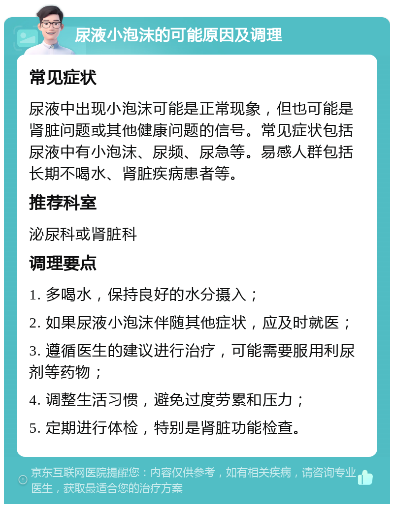 尿液小泡沫的可能原因及调理 常见症状 尿液中出现小泡沫可能是正常现象，但也可能是肾脏问题或其他健康问题的信号。常见症状包括尿液中有小泡沫、尿频、尿急等。易感人群包括长期不喝水、肾脏疾病患者等。 推荐科室 泌尿科或肾脏科 调理要点 1. 多喝水，保持良好的水分摄入； 2. 如果尿液小泡沫伴随其他症状，应及时就医； 3. 遵循医生的建议进行治疗，可能需要服用利尿剂等药物； 4. 调整生活习惯，避免过度劳累和压力； 5. 定期进行体检，特别是肾脏功能检查。