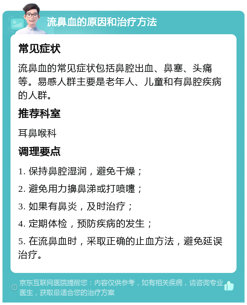 流鼻血的原因和治疗方法 常见症状 流鼻血的常见症状包括鼻腔出血、鼻塞、头痛等。易感人群主要是老年人、儿童和有鼻腔疾病的人群。 推荐科室 耳鼻喉科 调理要点 1. 保持鼻腔湿润，避免干燥； 2. 避免用力擤鼻涕或打喷嚏； 3. 如果有鼻炎，及时治疗； 4. 定期体检，预防疾病的发生； 5. 在流鼻血时，采取正确的止血方法，避免延误治疗。