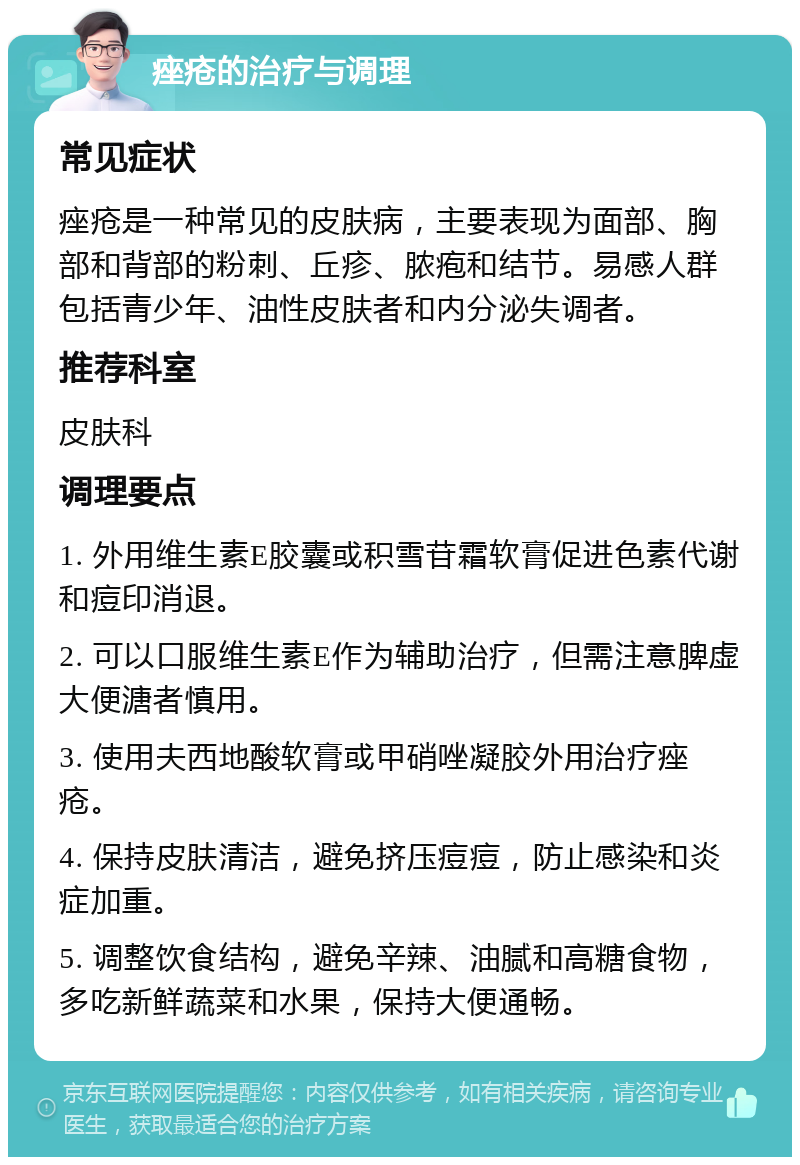 痤疮的治疗与调理 常见症状 痤疮是一种常见的皮肤病，主要表现为面部、胸部和背部的粉刺、丘疹、脓疱和结节。易感人群包括青少年、油性皮肤者和内分泌失调者。 推荐科室 皮肤科 调理要点 1. 外用维生素E胶囊或积雪苷霜软膏促进色素代谢和痘印消退。 2. 可以口服维生素E作为辅助治疗，但需注意脾虚大便溏者慎用。 3. 使用夫西地酸软膏或甲硝唑凝胶外用治疗痤疮。 4. 保持皮肤清洁，避免挤压痘痘，防止感染和炎症加重。 5. 调整饮食结构，避免辛辣、油腻和高糖食物，多吃新鲜蔬菜和水果，保持大便通畅。