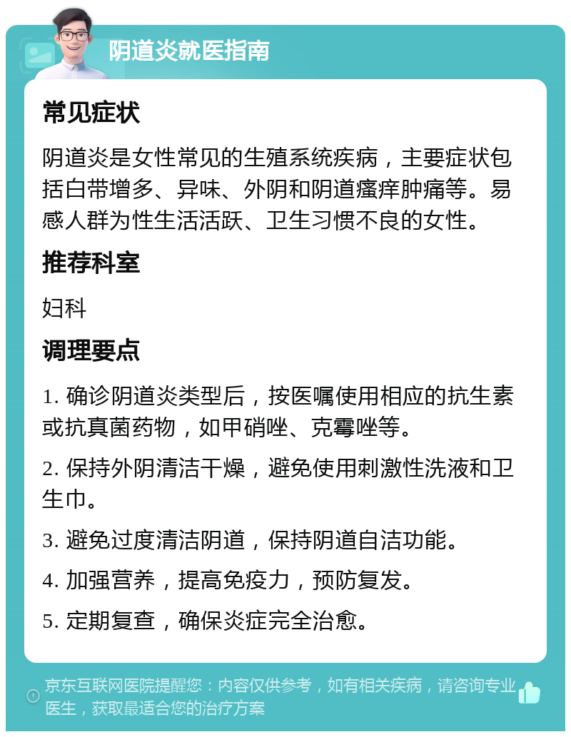 阴道炎就医指南 常见症状 阴道炎是女性常见的生殖系统疾病，主要症状包括白带增多、异味、外阴和阴道瘙痒肿痛等。易感人群为性生活活跃、卫生习惯不良的女性。 推荐科室 妇科 调理要点 1. 确诊阴道炎类型后，按医嘱使用相应的抗生素或抗真菌药物，如甲硝唑、克霉唑等。 2. 保持外阴清洁干燥，避免使用刺激性洗液和卫生巾。 3. 避免过度清洁阴道，保持阴道自洁功能。 4. 加强营养，提高免疫力，预防复发。 5. 定期复查，确保炎症完全治愈。