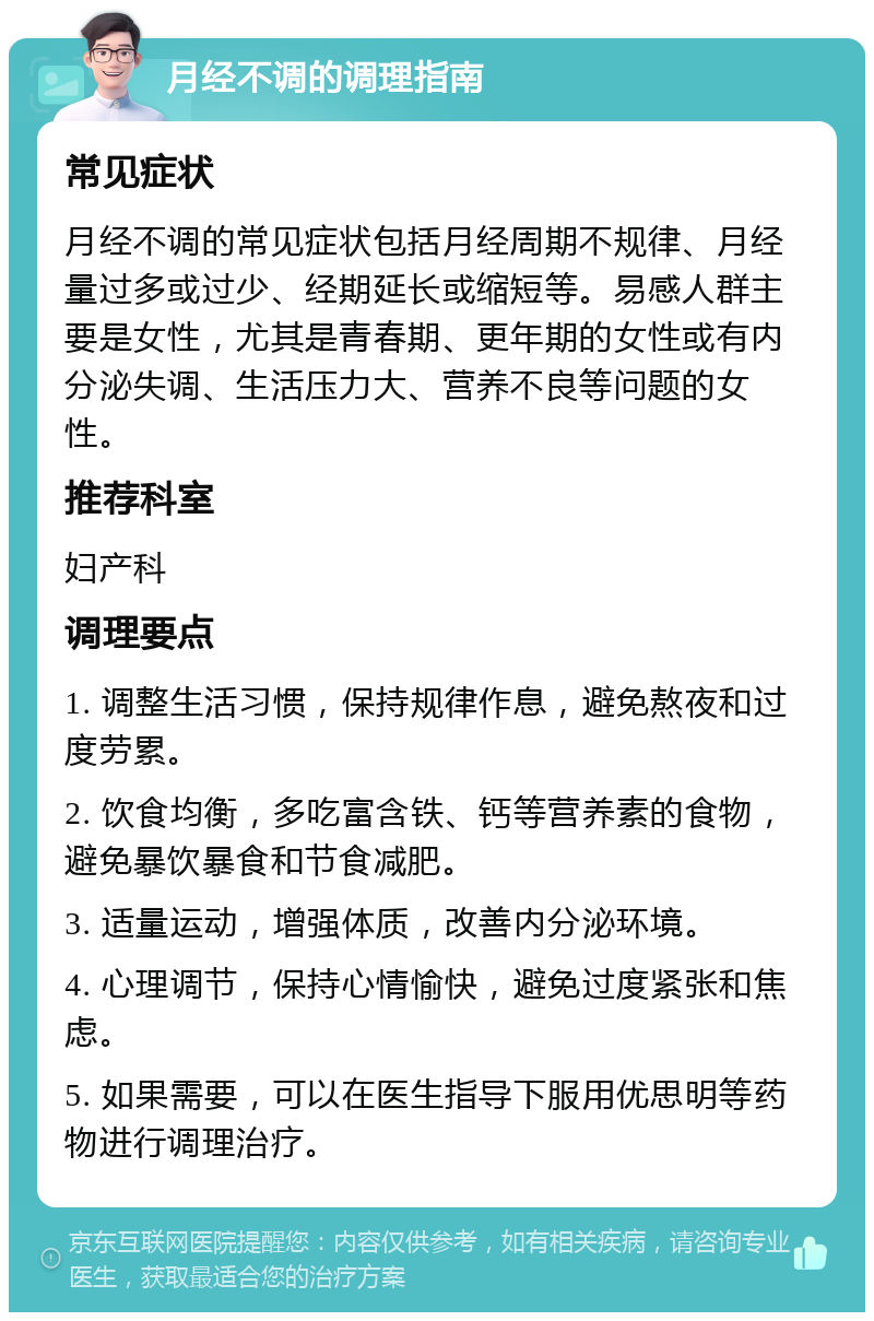 月经不调的调理指南 常见症状 月经不调的常见症状包括月经周期不规律、月经量过多或过少、经期延长或缩短等。易感人群主要是女性，尤其是青春期、更年期的女性或有内分泌失调、生活压力大、营养不良等问题的女性。 推荐科室 妇产科 调理要点 1. 调整生活习惯，保持规律作息，避免熬夜和过度劳累。 2. 饮食均衡，多吃富含铁、钙等营养素的食物，避免暴饮暴食和节食减肥。 3. 适量运动，增强体质，改善内分泌环境。 4. 心理调节，保持心情愉快，避免过度紧张和焦虑。 5. 如果需要，可以在医生指导下服用优思明等药物进行调理治疗。