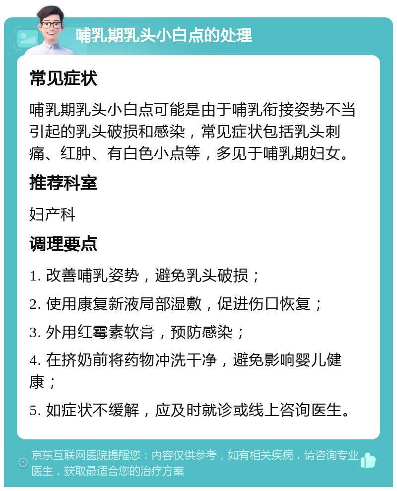 哺乳期乳头小白点的处理 常见症状 哺乳期乳头小白点可能是由于哺乳衔接姿势不当引起的乳头破损和感染，常见症状包括乳头刺痛、红肿、有白色小点等，多见于哺乳期妇女。 推荐科室 妇产科 调理要点 1. 改善哺乳姿势，避免乳头破损； 2. 使用康复新液局部湿敷，促进伤口恢复； 3. 外用红霉素软膏，预防感染； 4. 在挤奶前将药物冲洗干净，避免影响婴儿健康； 5. 如症状不缓解，应及时就诊或线上咨询医生。