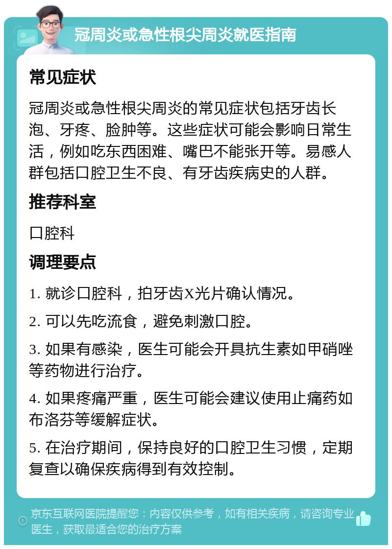 冠周炎或急性根尖周炎就医指南 常见症状 冠周炎或急性根尖周炎的常见症状包括牙齿长泡、牙疼、脸肿等。这些症状可能会影响日常生活，例如吃东西困难、嘴巴不能张开等。易感人群包括口腔卫生不良、有牙齿疾病史的人群。 推荐科室 口腔科 调理要点 1. 就诊口腔科，拍牙齿X光片确认情况。 2. 可以先吃流食，避免刺激口腔。 3. 如果有感染，医生可能会开具抗生素如甲硝唑等药物进行治疗。 4. 如果疼痛严重，医生可能会建议使用止痛药如布洛芬等缓解症状。 5. 在治疗期间，保持良好的口腔卫生习惯，定期复查以确保疾病得到有效控制。