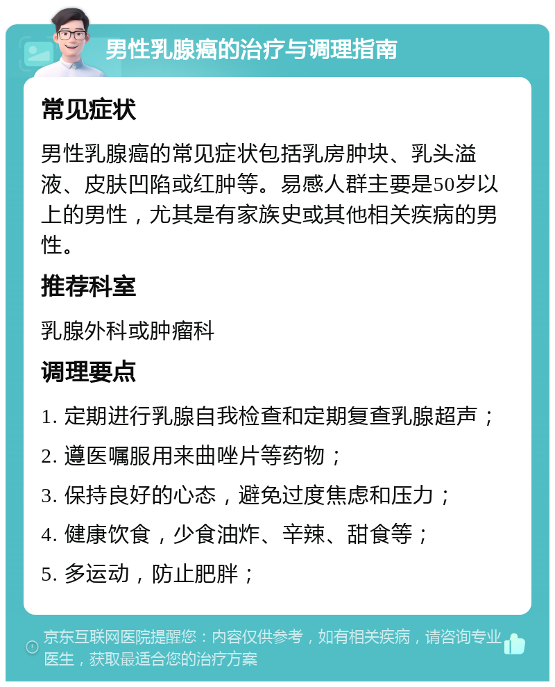 男性乳腺癌的治疗与调理指南 常见症状 男性乳腺癌的常见症状包括乳房肿块、乳头溢液、皮肤凹陷或红肿等。易感人群主要是50岁以上的男性，尤其是有家族史或其他相关疾病的男性。 推荐科室 乳腺外科或肿瘤科 调理要点 1. 定期进行乳腺自我检查和定期复查乳腺超声； 2. 遵医嘱服用来曲唑片等药物； 3. 保持良好的心态，避免过度焦虑和压力； 4. 健康饮食，少食油炸、辛辣、甜食等； 5. 多运动，防止肥胖；