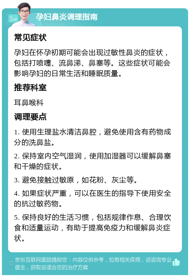 孕妇鼻炎调理指南 常见症状 孕妇在怀孕初期可能会出现过敏性鼻炎的症状，包括打喷嚏、流鼻涕、鼻塞等。这些症状可能会影响孕妇的日常生活和睡眠质量。 推荐科室 耳鼻喉科 调理要点 1. 使用生理盐水清洁鼻腔，避免使用含有药物成分的洗鼻盐。 2. 保持室内空气湿润，使用加湿器可以缓解鼻塞和干燥的症状。 3. 避免接触过敏原，如花粉、灰尘等。 4. 如果症状严重，可以在医生的指导下使用安全的抗过敏药物。 5. 保持良好的生活习惯，包括规律作息、合理饮食和适量运动，有助于提高免疫力和缓解鼻炎症状。