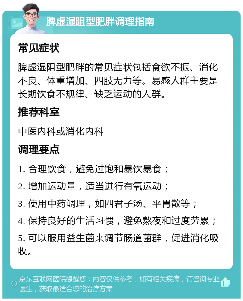 脾虚湿阻型肥胖调理指南 常见症状 脾虚湿阻型肥胖的常见症状包括食欲不振、消化不良、体重增加、四肢无力等。易感人群主要是长期饮食不规律、缺乏运动的人群。 推荐科室 中医内科或消化内科 调理要点 1. 合理饮食，避免过饱和暴饮暴食； 2. 增加运动量，适当进行有氧运动； 3. 使用中药调理，如四君子汤、平胃散等； 4. 保持良好的生活习惯，避免熬夜和过度劳累； 5. 可以服用益生菌来调节肠道菌群，促进消化吸收。