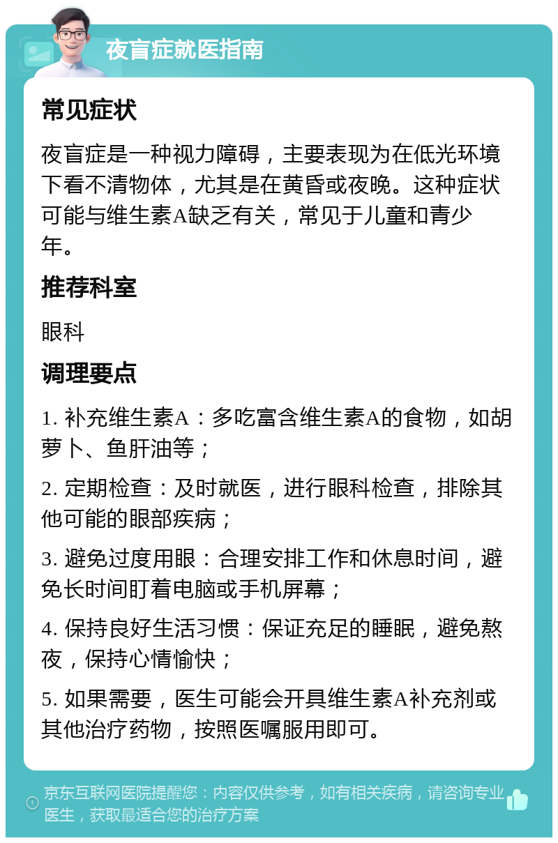 夜盲症就医指南 常见症状 夜盲症是一种视力障碍，主要表现为在低光环境下看不清物体，尤其是在黄昏或夜晚。这种症状可能与维生素A缺乏有关，常见于儿童和青少年。 推荐科室 眼科 调理要点 1. 补充维生素A：多吃富含维生素A的食物，如胡萝卜、鱼肝油等； 2. 定期检查：及时就医，进行眼科检查，排除其他可能的眼部疾病； 3. 避免过度用眼：合理安排工作和休息时间，避免长时间盯着电脑或手机屏幕； 4. 保持良好生活习惯：保证充足的睡眠，避免熬夜，保持心情愉快； 5. 如果需要，医生可能会开具维生素A补充剂或其他治疗药物，按照医嘱服用即可。