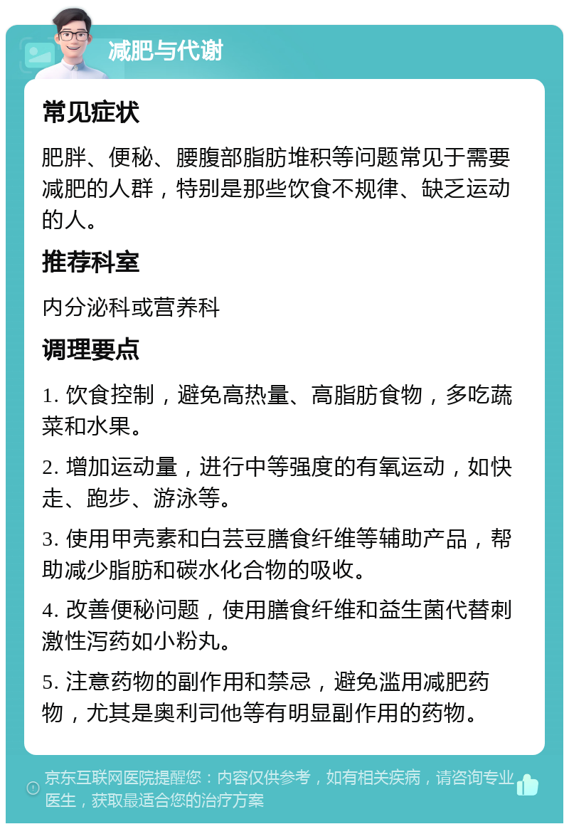 减肥与代谢 常见症状 肥胖、便秘、腰腹部脂肪堆积等问题常见于需要减肥的人群，特别是那些饮食不规律、缺乏运动的人。 推荐科室 内分泌科或营养科 调理要点 1. 饮食控制，避免高热量、高脂肪食物，多吃蔬菜和水果。 2. 增加运动量，进行中等强度的有氧运动，如快走、跑步、游泳等。 3. 使用甲壳素和白芸豆膳食纤维等辅助产品，帮助减少脂肪和碳水化合物的吸收。 4. 改善便秘问题，使用膳食纤维和益生菌代替刺激性泻药如小粉丸。 5. 注意药物的副作用和禁忌，避免滥用减肥药物，尤其是奥利司他等有明显副作用的药物。