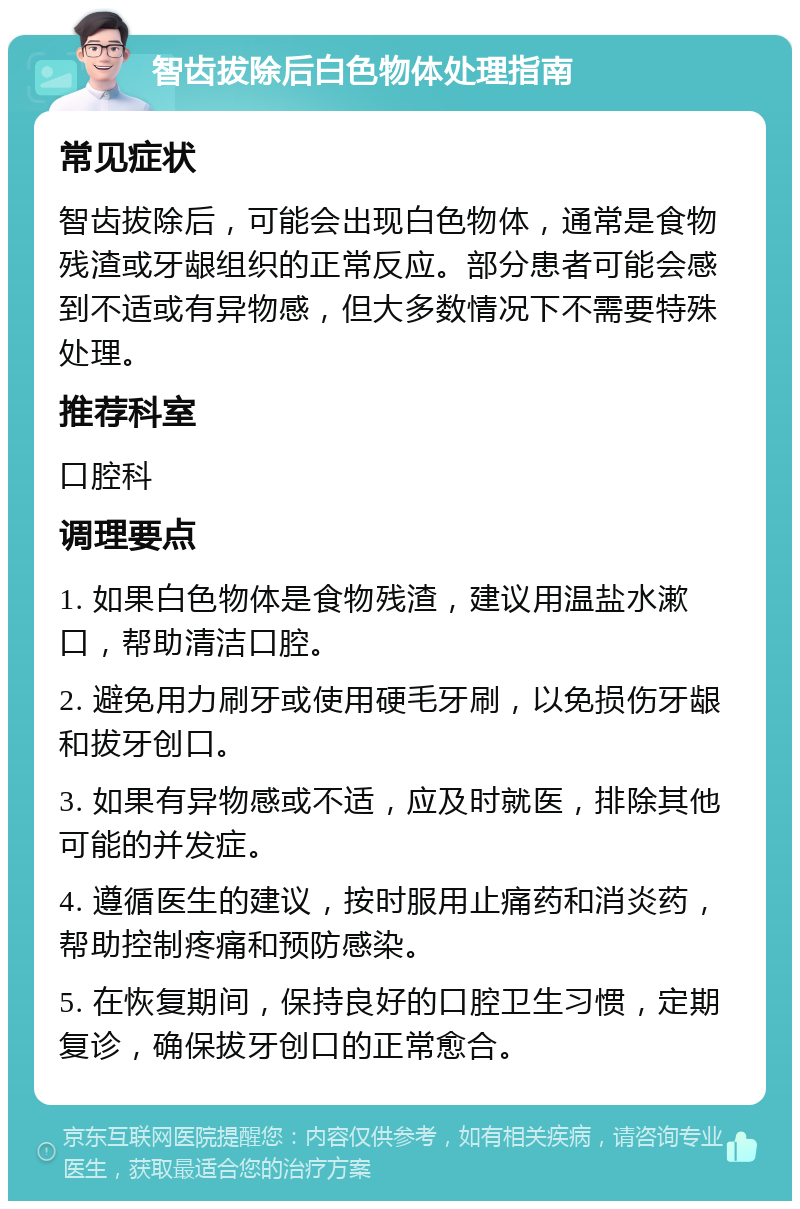 智齿拔除后白色物体处理指南 常见症状 智齿拔除后，可能会出现白色物体，通常是食物残渣或牙龈组织的正常反应。部分患者可能会感到不适或有异物感，但大多数情况下不需要特殊处理。 推荐科室 口腔科 调理要点 1. 如果白色物体是食物残渣，建议用温盐水漱口，帮助清洁口腔。 2. 避免用力刷牙或使用硬毛牙刷，以免损伤牙龈和拔牙创口。 3. 如果有异物感或不适，应及时就医，排除其他可能的并发症。 4. 遵循医生的建议，按时服用止痛药和消炎药，帮助控制疼痛和预防感染。 5. 在恢复期间，保持良好的口腔卫生习惯，定期复诊，确保拔牙创口的正常愈合。