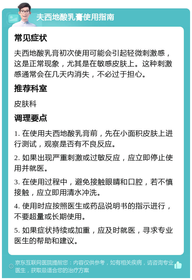 夫西地酸乳膏使用指南 常见症状 夫西地酸乳膏初次使用可能会引起轻微刺激感，这是正常现象，尤其是在敏感皮肤上。这种刺激感通常会在几天内消失，不必过于担心。 推荐科室 皮肤科 调理要点 1. 在使用夫西地酸乳膏前，先在小面积皮肤上进行测试，观察是否有不良反应。 2. 如果出现严重刺激或过敏反应，应立即停止使用并就医。 3. 在使用过程中，避免接触眼睛和口腔，若不慎接触，应立即用清水冲洗。 4. 使用时应按照医生或药品说明书的指示进行，不要超量或长期使用。 5. 如果症状持续或加重，应及时就医，寻求专业医生的帮助和建议。