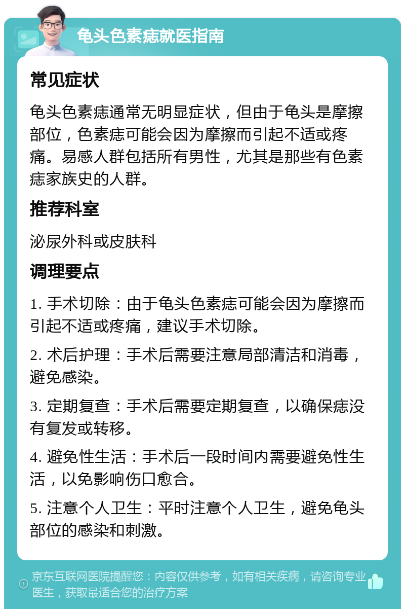 龟头色素痣就医指南 常见症状 龟头色素痣通常无明显症状，但由于龟头是摩擦部位，色素痣可能会因为摩擦而引起不适或疼痛。易感人群包括所有男性，尤其是那些有色素痣家族史的人群。 推荐科室 泌尿外科或皮肤科 调理要点 1. 手术切除：由于龟头色素痣可能会因为摩擦而引起不适或疼痛，建议手术切除。 2. 术后护理：手术后需要注意局部清洁和消毒，避免感染。 3. 定期复查：手术后需要定期复查，以确保痣没有复发或转移。 4. 避免性生活：手术后一段时间内需要避免性生活，以免影响伤口愈合。 5. 注意个人卫生：平时注意个人卫生，避免龟头部位的感染和刺激。