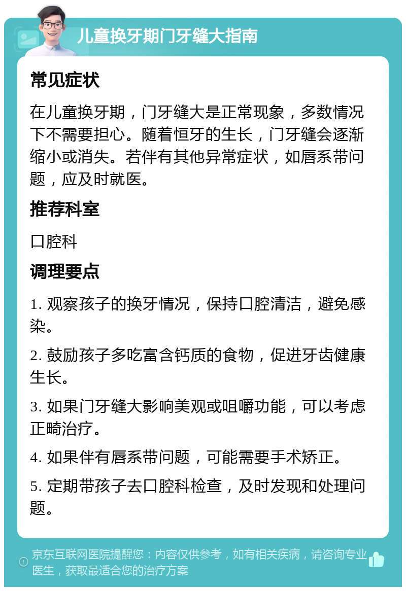 儿童换牙期门牙缝大指南 常见症状 在儿童换牙期，门牙缝大是正常现象，多数情况下不需要担心。随着恒牙的生长，门牙缝会逐渐缩小或消失。若伴有其他异常症状，如唇系带问题，应及时就医。 推荐科室 口腔科 调理要点 1. 观察孩子的换牙情况，保持口腔清洁，避免感染。 2. 鼓励孩子多吃富含钙质的食物，促进牙齿健康生长。 3. 如果门牙缝大影响美观或咀嚼功能，可以考虑正畸治疗。 4. 如果伴有唇系带问题，可能需要手术矫正。 5. 定期带孩子去口腔科检查，及时发现和处理问题。