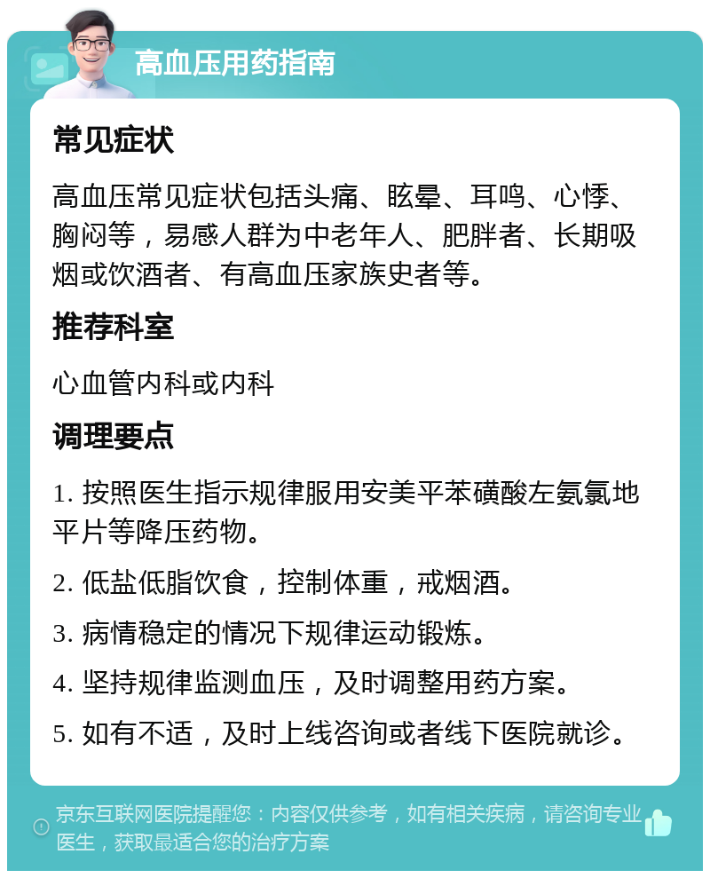 高血压用药指南 常见症状 高血压常见症状包括头痛、眩晕、耳鸣、心悸、胸闷等，易感人群为中老年人、肥胖者、长期吸烟或饮酒者、有高血压家族史者等。 推荐科室 心血管内科或内科 调理要点 1. 按照医生指示规律服用安美平苯磺酸左氨氯地平片等降压药物。 2. 低盐低脂饮食，控制体重，戒烟酒。 3. 病情稳定的情况下规律运动锻炼。 4. 坚持规律监测血压，及时调整用药方案。 5. 如有不适，及时上线咨询或者线下医院就诊。