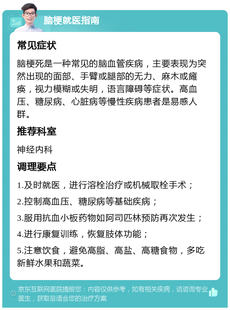 脑梗就医指南 常见症状 脑梗死是一种常见的脑血管疾病，主要表现为突然出现的面部、手臂或腿部的无力、麻木或瘫痪，视力模糊或失明，语言障碍等症状。高血压、糖尿病、心脏病等慢性疾病患者是易感人群。 推荐科室 神经内科 调理要点 1.及时就医，进行溶栓治疗或机械取栓手术； 2.控制高血压、糖尿病等基础疾病； 3.服用抗血小板药物如阿司匹林预防再次发生； 4.进行康复训练，恢复肢体功能； 5.注意饮食，避免高脂、高盐、高糖食物，多吃新鲜水果和蔬菜。