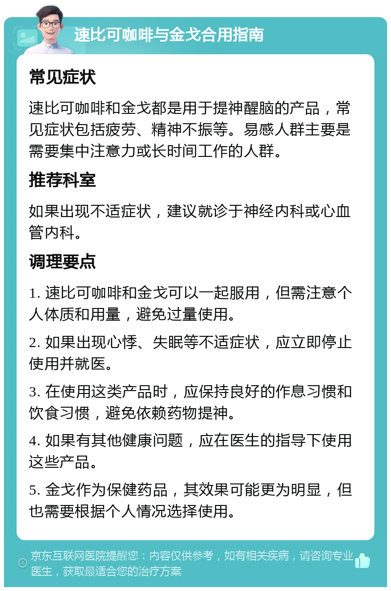 速比可咖啡与金戈合用指南 常见症状 速比可咖啡和金戈都是用于提神醒脑的产品，常见症状包括疲劳、精神不振等。易感人群主要是需要集中注意力或长时间工作的人群。 推荐科室 如果出现不适症状，建议就诊于神经内科或心血管内科。 调理要点 1. 速比可咖啡和金戈可以一起服用，但需注意个人体质和用量，避免过量使用。 2. 如果出现心悸、失眠等不适症状，应立即停止使用并就医。 3. 在使用这类产品时，应保持良好的作息习惯和饮食习惯，避免依赖药物提神。 4. 如果有其他健康问题，应在医生的指导下使用这些产品。 5. 金戈作为保健药品，其效果可能更为明显，但也需要根据个人情况选择使用。