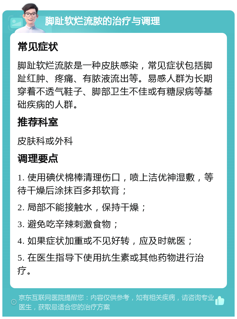 脚趾软烂流脓的治疗与调理 常见症状 脚趾软烂流脓是一种皮肤感染，常见症状包括脚趾红肿、疼痛、有脓液流出等。易感人群为长期穿着不透气鞋子、脚部卫生不佳或有糖尿病等基础疾病的人群。 推荐科室 皮肤科或外科 调理要点 1. 使用碘伏棉棒清理伤口，喷上洁优神湿敷，等待干燥后涂抹百多邦软膏； 2. 局部不能接触水，保持干燥； 3. 避免吃辛辣刺激食物； 4. 如果症状加重或不见好转，应及时就医； 5. 在医生指导下使用抗生素或其他药物进行治疗。