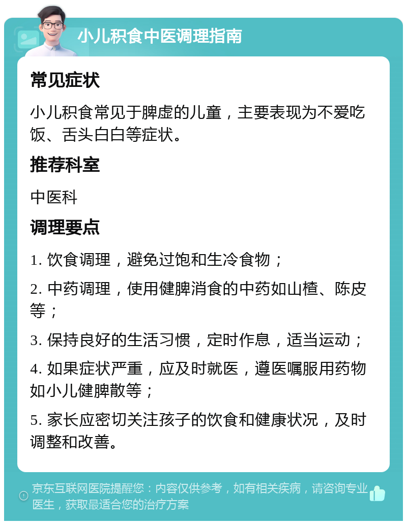 小儿积食中医调理指南 常见症状 小儿积食常见于脾虚的儿童，主要表现为不爱吃饭、舌头白白等症状。 推荐科室 中医科 调理要点 1. 饮食调理，避免过饱和生冷食物； 2. 中药调理，使用健脾消食的中药如山楂、陈皮等； 3. 保持良好的生活习惯，定时作息，适当运动； 4. 如果症状严重，应及时就医，遵医嘱服用药物如小儿健脾散等； 5. 家长应密切关注孩子的饮食和健康状况，及时调整和改善。