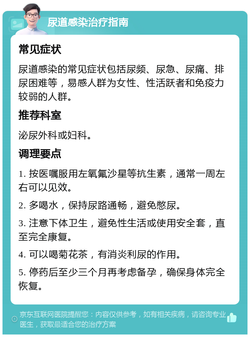 尿道感染治疗指南 常见症状 尿道感染的常见症状包括尿频、尿急、尿痛、排尿困难等，易感人群为女性、性活跃者和免疫力较弱的人群。 推荐科室 泌尿外科或妇科。 调理要点 1. 按医嘱服用左氧氟沙星等抗生素，通常一周左右可以见效。 2. 多喝水，保持尿路通畅，避免憋尿。 3. 注意下体卫生，避免性生活或使用安全套，直至完全康复。 4. 可以喝菊花茶，有消炎利尿的作用。 5. 停药后至少三个月再考虑备孕，确保身体完全恢复。