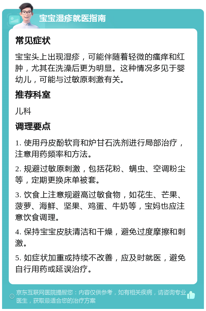 宝宝湿疹就医指南 常见症状 宝宝头上出现湿疹，可能伴随着轻微的瘙痒和红肿，尤其在洗澡后更为明显。这种情况多见于婴幼儿，可能与过敏原刺激有关。 推荐科室 儿科 调理要点 1. 使用丹皮酚软膏和炉甘石洗剂进行局部治疗，注意用药频率和方法。 2. 规避过敏原刺激，包括花粉、螨虫、空调粉尘等，定期更换床单被套。 3. 饮食上注意规避高过敏食物，如花生、芒果、菠萝、海鲜、坚果、鸡蛋、牛奶等，宝妈也应注意饮食调理。 4. 保持宝宝皮肤清洁和干燥，避免过度摩擦和刺激。 5. 如症状加重或持续不改善，应及时就医，避免自行用药或延误治疗。