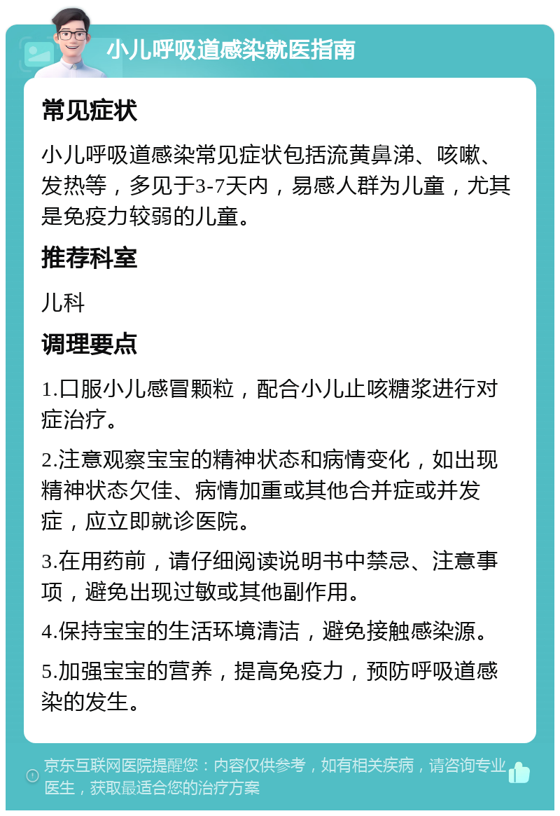 小儿呼吸道感染就医指南 常见症状 小儿呼吸道感染常见症状包括流黄鼻涕、咳嗽、发热等，多见于3-7天内，易感人群为儿童，尤其是免疫力较弱的儿童。 推荐科室 儿科 调理要点 1.口服小儿感冒颗粒，配合小儿止咳糖浆进行对症治疗。 2.注意观察宝宝的精神状态和病情变化，如出现精神状态欠佳、病情加重或其他合并症或并发症，应立即就诊医院。 3.在用药前，请仔细阅读说明书中禁忌、注意事项，避免出现过敏或其他副作用。 4.保持宝宝的生活环境清洁，避免接触感染源。 5.加强宝宝的营养，提高免疫力，预防呼吸道感染的发生。