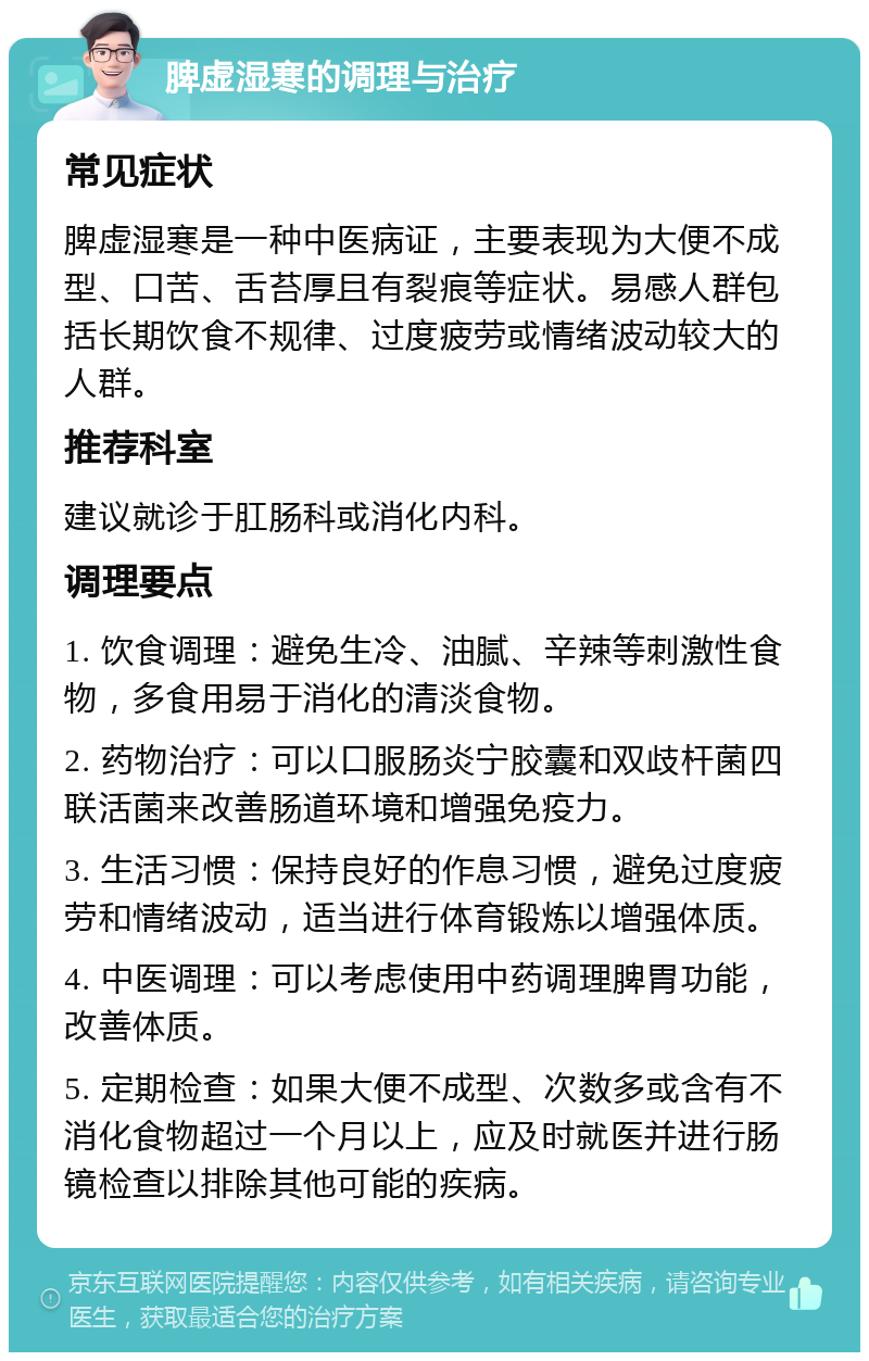 脾虚湿寒的调理与治疗 常见症状 脾虚湿寒是一种中医病证，主要表现为大便不成型、口苦、舌苔厚且有裂痕等症状。易感人群包括长期饮食不规律、过度疲劳或情绪波动较大的人群。 推荐科室 建议就诊于肛肠科或消化内科。 调理要点 1. 饮食调理：避免生冷、油腻、辛辣等刺激性食物，多食用易于消化的清淡食物。 2. 药物治疗：可以口服肠炎宁胶囊和双歧杆菌四联活菌来改善肠道环境和增强免疫力。 3. 生活习惯：保持良好的作息习惯，避免过度疲劳和情绪波动，适当进行体育锻炼以增强体质。 4. 中医调理：可以考虑使用中药调理脾胃功能，改善体质。 5. 定期检查：如果大便不成型、次数多或含有不消化食物超过一个月以上，应及时就医并进行肠镜检查以排除其他可能的疾病。