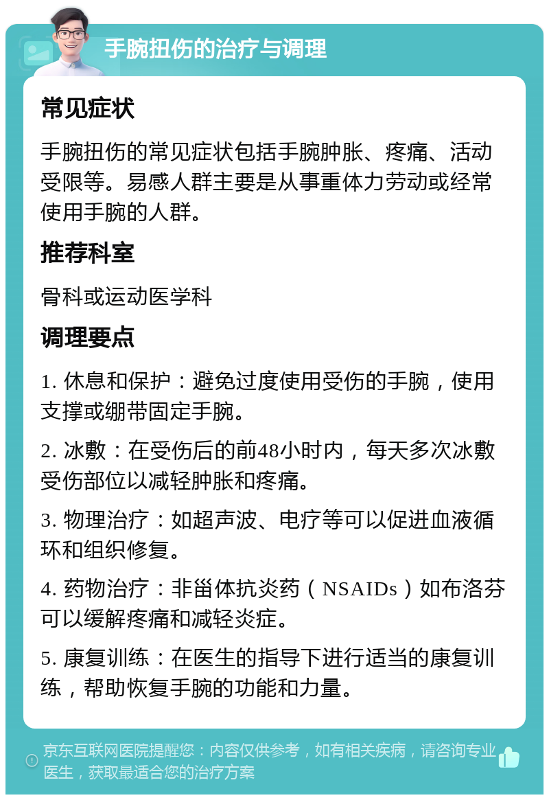 手腕扭伤的治疗与调理 常见症状 手腕扭伤的常见症状包括手腕肿胀、疼痛、活动受限等。易感人群主要是从事重体力劳动或经常使用手腕的人群。 推荐科室 骨科或运动医学科 调理要点 1. 休息和保护：避免过度使用受伤的手腕，使用支撑或绷带固定手腕。 2. 冰敷：在受伤后的前48小时内，每天多次冰敷受伤部位以减轻肿胀和疼痛。 3. 物理治疗：如超声波、电疗等可以促进血液循环和组织修复。 4. 药物治疗：非甾体抗炎药（NSAIDs）如布洛芬可以缓解疼痛和减轻炎症。 5. 康复训练：在医生的指导下进行适当的康复训练，帮助恢复手腕的功能和力量。