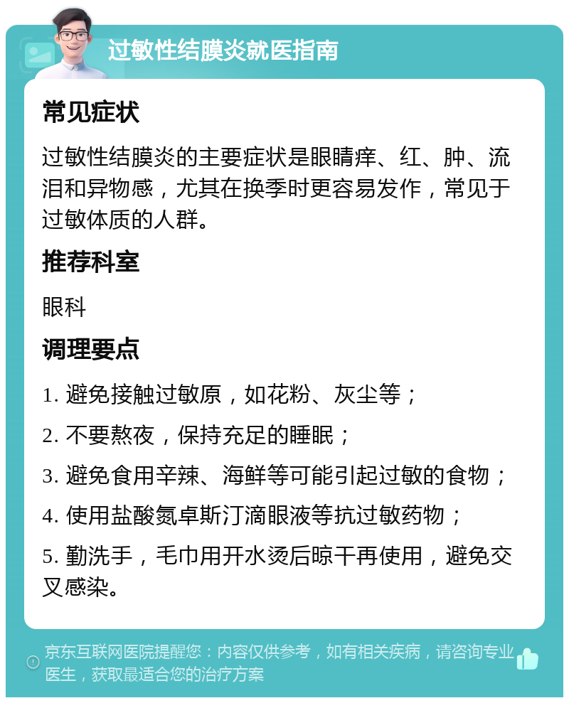 过敏性结膜炎就医指南 常见症状 过敏性结膜炎的主要症状是眼睛痒、红、肿、流泪和异物感，尤其在换季时更容易发作，常见于过敏体质的人群。 推荐科室 眼科 调理要点 1. 避免接触过敏原，如花粉、灰尘等； 2. 不要熬夜，保持充足的睡眠； 3. 避免食用辛辣、海鲜等可能引起过敏的食物； 4. 使用盐酸氮卓斯汀滴眼液等抗过敏药物； 5. 勤洗手，毛巾用开水烫后晾干再使用，避免交叉感染。