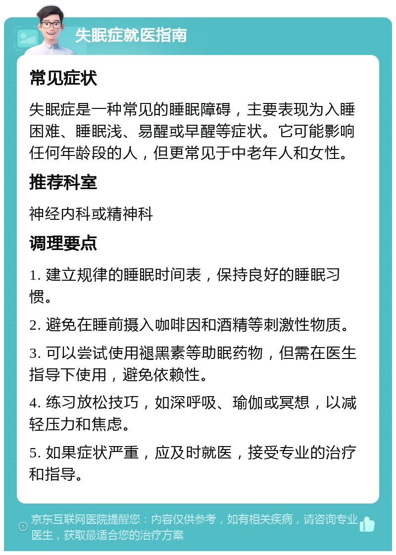 失眠症就医指南 常见症状 失眠症是一种常见的睡眠障碍，主要表现为入睡困难、睡眠浅、易醒或早醒等症状。它可能影响任何年龄段的人，但更常见于中老年人和女性。 推荐科室 神经内科或精神科 调理要点 1. 建立规律的睡眠时间表，保持良好的睡眠习惯。 2. 避免在睡前摄入咖啡因和酒精等刺激性物质。 3. 可以尝试使用褪黑素等助眠药物，但需在医生指导下使用，避免依赖性。 4. 练习放松技巧，如深呼吸、瑜伽或冥想，以减轻压力和焦虑。 5. 如果症状严重，应及时就医，接受专业的治疗和指导。