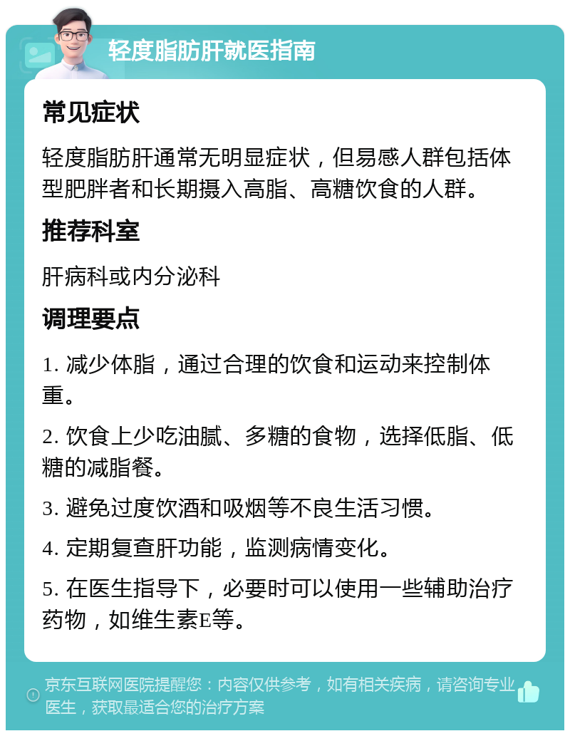 轻度脂肪肝就医指南 常见症状 轻度脂肪肝通常无明显症状，但易感人群包括体型肥胖者和长期摄入高脂、高糖饮食的人群。 推荐科室 肝病科或内分泌科 调理要点 1. 减少体脂，通过合理的饮食和运动来控制体重。 2. 饮食上少吃油腻、多糖的食物，选择低脂、低糖的减脂餐。 3. 避免过度饮酒和吸烟等不良生活习惯。 4. 定期复查肝功能，监测病情变化。 5. 在医生指导下，必要时可以使用一些辅助治疗药物，如维生素E等。