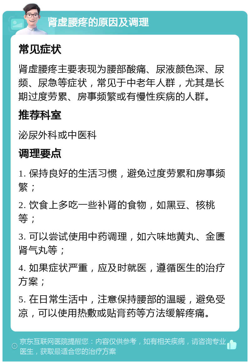 肾虚腰疼的原因及调理 常见症状 肾虚腰疼主要表现为腰部酸痛、尿液颜色深、尿频、尿急等症状，常见于中老年人群，尤其是长期过度劳累、房事频繁或有慢性疾病的人群。 推荐科室 泌尿外科或中医科 调理要点 1. 保持良好的生活习惯，避免过度劳累和房事频繁； 2. 饮食上多吃一些补肾的食物，如黑豆、核桃等； 3. 可以尝试使用中药调理，如六味地黄丸、金匮肾气丸等； 4. 如果症状严重，应及时就医，遵循医生的治疗方案； 5. 在日常生活中，注意保持腰部的温暖，避免受凉，可以使用热敷或贴膏药等方法缓解疼痛。