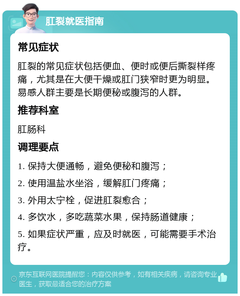 肛裂就医指南 常见症状 肛裂的常见症状包括便血、便时或便后撕裂样疼痛，尤其是在大便干燥或肛门狭窄时更为明显。易感人群主要是长期便秘或腹泻的人群。 推荐科室 肛肠科 调理要点 1. 保持大便通畅，避免便秘和腹泻； 2. 使用温盐水坐浴，缓解肛门疼痛； 3. 外用太宁栓，促进肛裂愈合； 4. 多饮水，多吃蔬菜水果，保持肠道健康； 5. 如果症状严重，应及时就医，可能需要手术治疗。