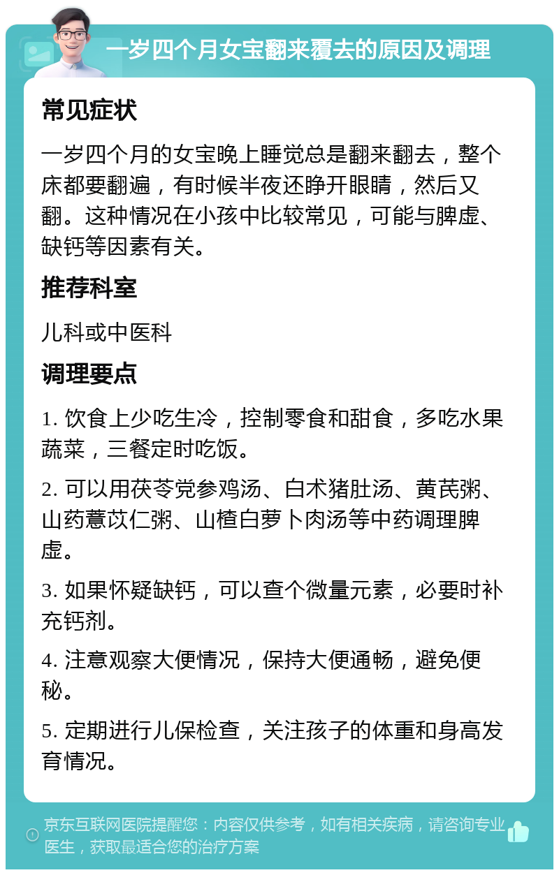 一岁四个月女宝翻来覆去的原因及调理 常见症状 一岁四个月的女宝晚上睡觉总是翻来翻去，整个床都要翻遍，有时候半夜还睁开眼睛，然后又翻。这种情况在小孩中比较常见，可能与脾虚、缺钙等因素有关。 推荐科室 儿科或中医科 调理要点 1. 饮食上少吃生冷，控制零食和甜食，多吃水果蔬菜，三餐定时吃饭。 2. 可以用茯苓党参鸡汤、白术猪肚汤、黄芪粥、山药薏苡仁粥、山楂白萝卜肉汤等中药调理脾虚。 3. 如果怀疑缺钙，可以查个微量元素，必要时补充钙剂。 4. 注意观察大便情况，保持大便通畅，避免便秘。 5. 定期进行儿保检查，关注孩子的体重和身高发育情况。