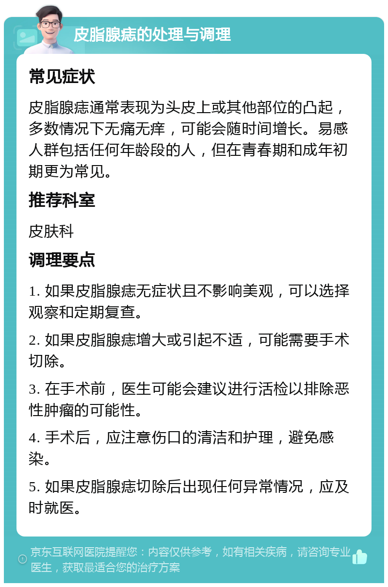 皮脂腺痣的处理与调理 常见症状 皮脂腺痣通常表现为头皮上或其他部位的凸起，多数情况下无痛无痒，可能会随时间增长。易感人群包括任何年龄段的人，但在青春期和成年初期更为常见。 推荐科室 皮肤科 调理要点 1. 如果皮脂腺痣无症状且不影响美观，可以选择观察和定期复查。 2. 如果皮脂腺痣增大或引起不适，可能需要手术切除。 3. 在手术前，医生可能会建议进行活检以排除恶性肿瘤的可能性。 4. 手术后，应注意伤口的清洁和护理，避免感染。 5. 如果皮脂腺痣切除后出现任何异常情况，应及时就医。