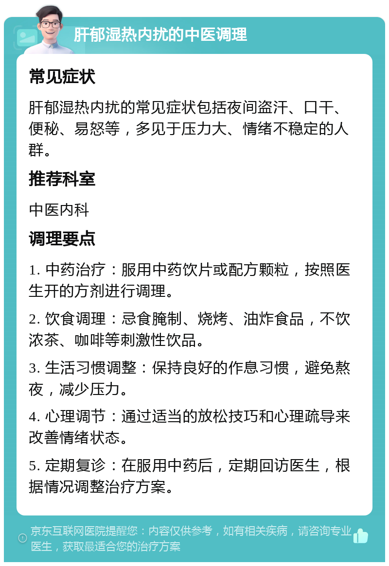 肝郁湿热内扰的中医调理 常见症状 肝郁湿热内扰的常见症状包括夜间盗汗、口干、便秘、易怒等，多见于压力大、情绪不稳定的人群。 推荐科室 中医内科 调理要点 1. 中药治疗：服用中药饮片或配方颗粒，按照医生开的方剂进行调理。 2. 饮食调理：忌食腌制、烧烤、油炸食品，不饮浓茶、咖啡等刺激性饮品。 3. 生活习惯调整：保持良好的作息习惯，避免熬夜，减少压力。 4. 心理调节：通过适当的放松技巧和心理疏导来改善情绪状态。 5. 定期复诊：在服用中药后，定期回访医生，根据情况调整治疗方案。