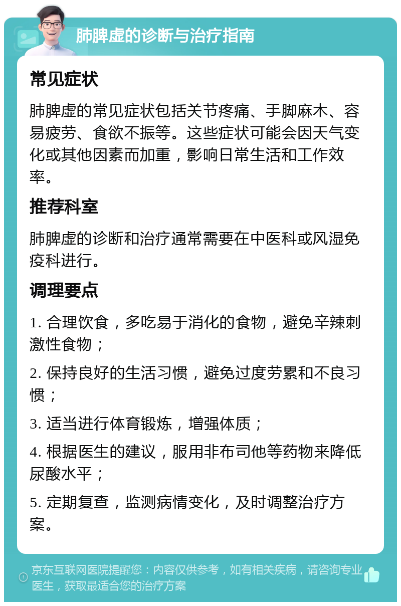 肺脾虚的诊断与治疗指南 常见症状 肺脾虚的常见症状包括关节疼痛、手脚麻木、容易疲劳、食欲不振等。这些症状可能会因天气变化或其他因素而加重，影响日常生活和工作效率。 推荐科室 肺脾虚的诊断和治疗通常需要在中医科或风湿免疫科进行。 调理要点 1. 合理饮食，多吃易于消化的食物，避免辛辣刺激性食物； 2. 保持良好的生活习惯，避免过度劳累和不良习惯； 3. 适当进行体育锻炼，增强体质； 4. 根据医生的建议，服用非布司他等药物来降低尿酸水平； 5. 定期复查，监测病情变化，及时调整治疗方案。