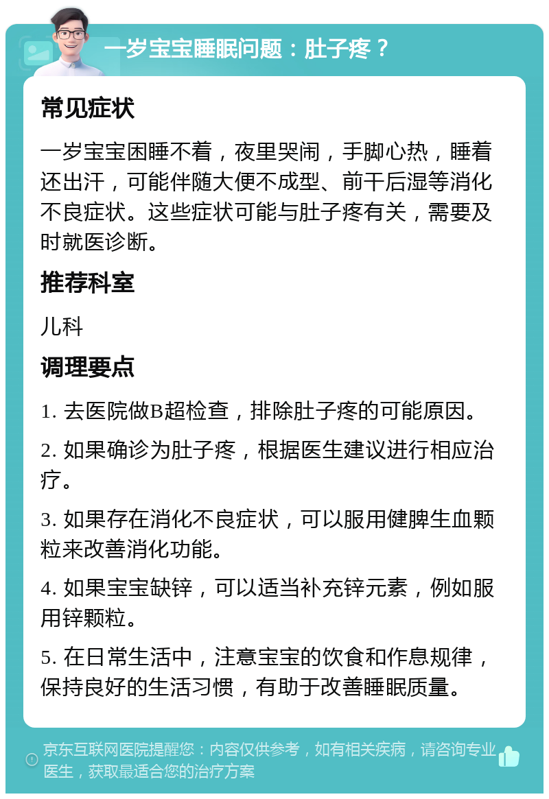 一岁宝宝睡眠问题：肚子疼？ 常见症状 一岁宝宝困睡不着，夜里哭闹，手脚心热，睡着还出汗，可能伴随大便不成型、前干后湿等消化不良症状。这些症状可能与肚子疼有关，需要及时就医诊断。 推荐科室 儿科 调理要点 1. 去医院做B超检查，排除肚子疼的可能原因。 2. 如果确诊为肚子疼，根据医生建议进行相应治疗。 3. 如果存在消化不良症状，可以服用健脾生血颗粒来改善消化功能。 4. 如果宝宝缺锌，可以适当补充锌元素，例如服用锌颗粒。 5. 在日常生活中，注意宝宝的饮食和作息规律，保持良好的生活习惯，有助于改善睡眠质量。